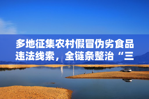 多地征集农村假冒伪劣食品违法线索，全链条整治“三无”产品