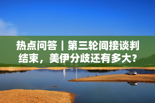 热点问答｜第三轮间接谈判结束，美伊分歧还有多大？