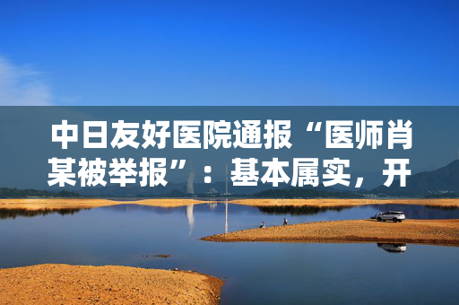 中日友好医院通报“医师肖某被举报”：基本属实，开除党籍并解聘