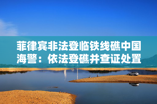 菲律宾非法登临铁线礁中国海警：依法登礁并查证处置