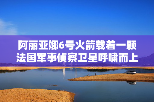 阿丽亚娜6号火箭载着一颗法国军事侦察卫星呼啸而上