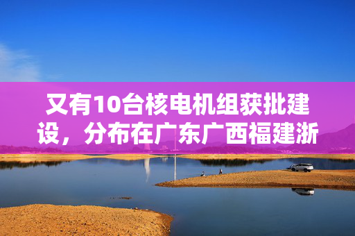 又有10台核电机组获批建设，分布在广东广西福建浙江山东