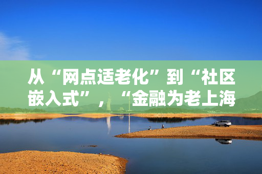 从“网点适老化”到“社区嵌入式”，“金融为老上海模式”如何探索？