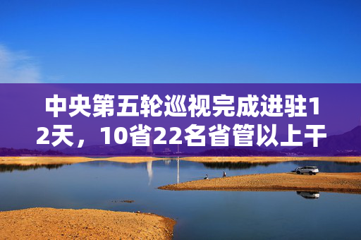 中央第五轮巡视完成进驻12天，10省22名省管以上干部被查