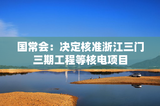 国常会：决定核准浙江三门三期工程等核电项目