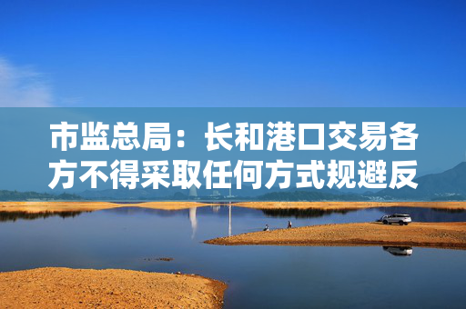 市监总局：长和港口交易各方不得采取任何方式规避反垄断审查