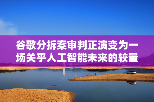 谷歌分拆案审判正演变为一场关乎人工智能未来的较量