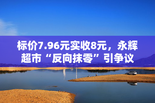 标价7.96元实收8元，永辉超市“反向抹零”引争议