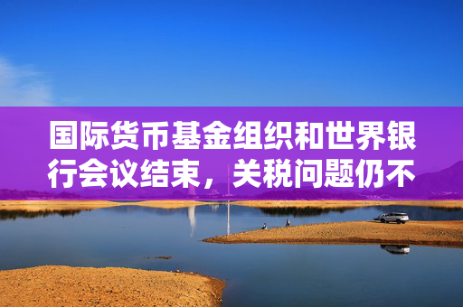 国际货币基金组织和世界银行会议结束，关税问题仍不明朗，经济前景堪忧