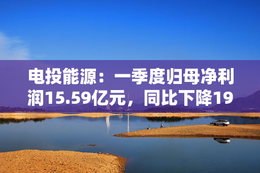 电投能源：一季度归母净利润15.59亿元，同比下降19.82%