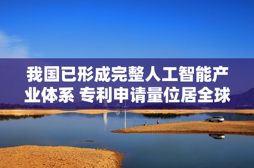 我国已形成完整人工智能产业体系 专利申请量位居全球首位