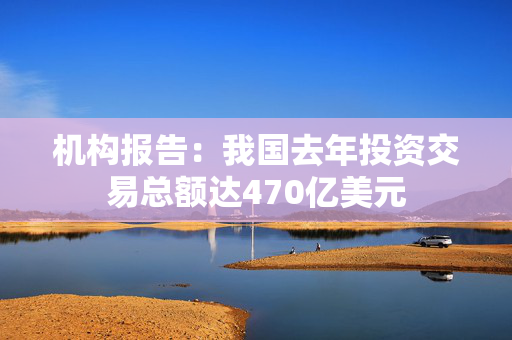 机构报告：我国去年投资交易总额达470亿美元