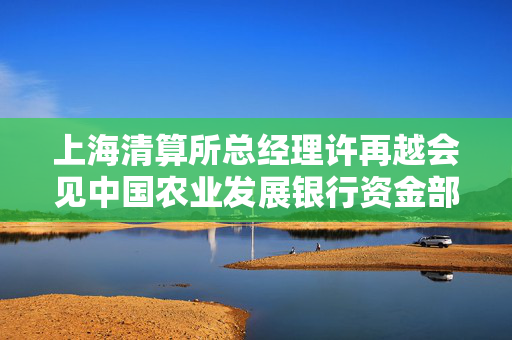 上海清算所总经理许再越会见中国农业发展银行资金部总经理韦士歌一行
