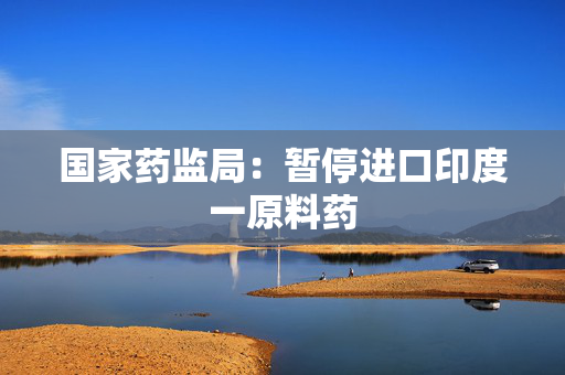 国家药监局：暂停进口印度一原料药
