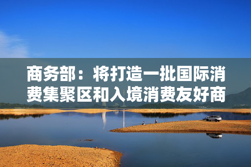 商务部：将打造一批国际消费集聚区和入境消费友好商圈，财政部门正研究专项资金支持