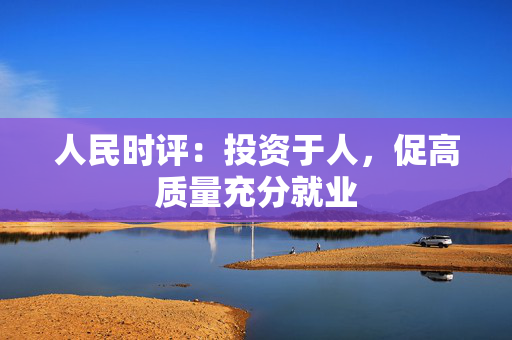 人民时评：投资于人，促高质量充分就业