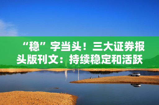 “稳”字当头！三大证券报头版刊文：持续稳定和活跃资本市场