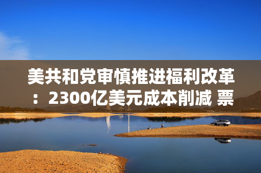 美共和党审慎推进福利改革：2300亿美元成本削减 票仓成最大顾虑