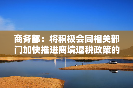 商务部：将积极会同相关部门加快推进离境退税政策的落实落地