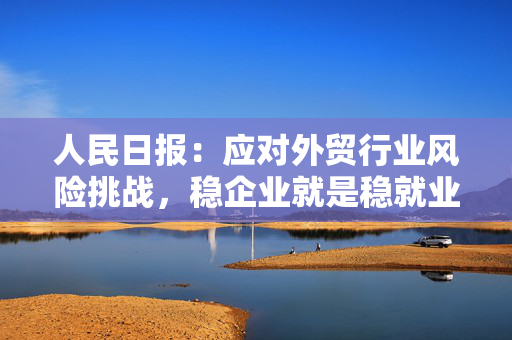 人民日报：应对外贸行业风险挑战，稳企业就是稳就业