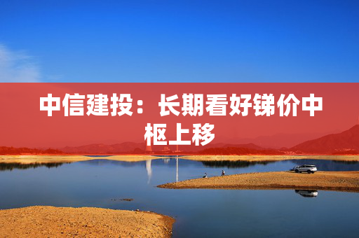 中信建投：长期看好锑价中枢上移