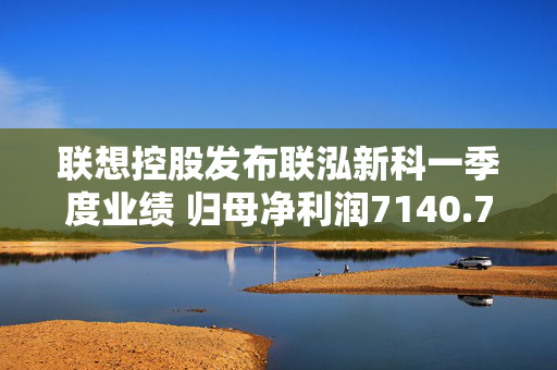 联想控股发布联泓新科一季度业绩 归母净利润7140.72万元同比增长38.83%