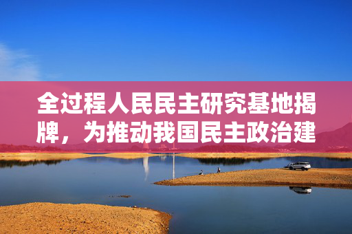 全过程人民民主研究基地揭牌，为推动我国民主政治建设贡献上海智慧