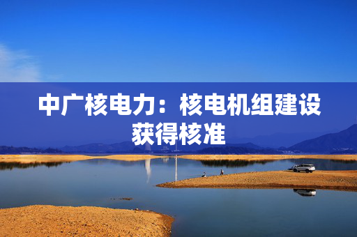 中广核电力：核电机组建设获得核准