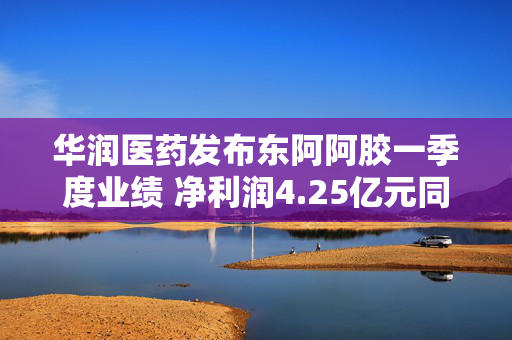 华润医药发布东阿阿胶一季度业绩 净利润4.25亿元同比增长20.21%