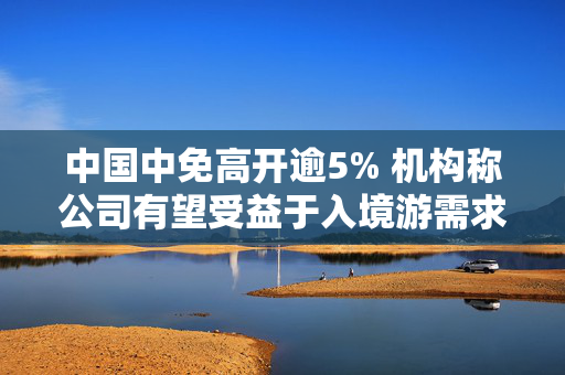 中国中免高开逾5% 机构称公司有望受益于入境游需求增长
