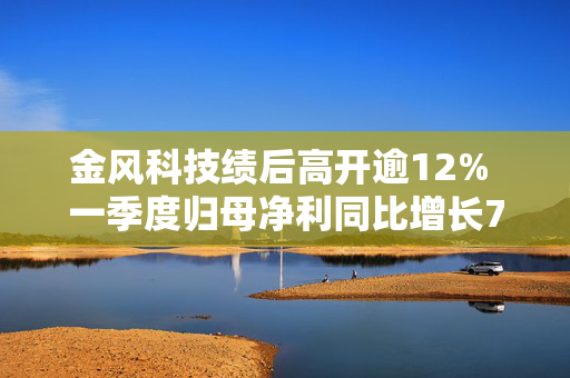 金风科技绩后高开逾12% 一季度归母净利同比增长70.84%至5.68亿元