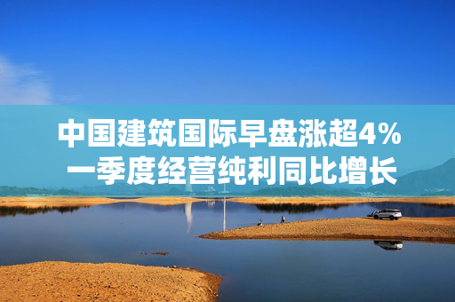中国建筑国际早盘涨超4% 一季度经营纯利同比增长10.84%