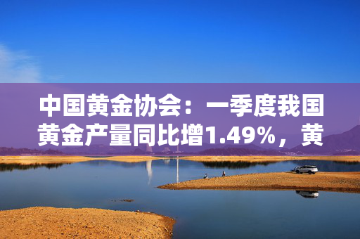 中国黄金协会：一季度我国黄金产量同比增1.49%，黄金消费量同比降5.96%