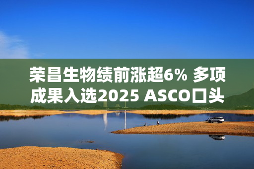 荣昌生物绩前涨超6% 多项成果入选2025 ASCO口头报告
