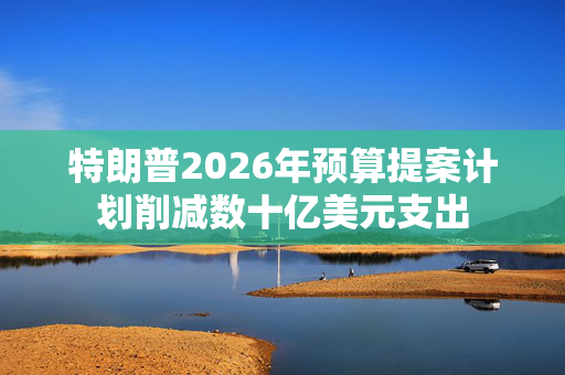 特朗普2026年预算提案计划削减数十亿美元支出