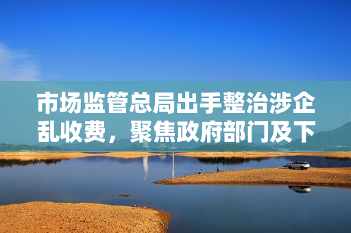 市场监管总局出手整治涉企乱收费，聚焦政府部门及下属单位等领域