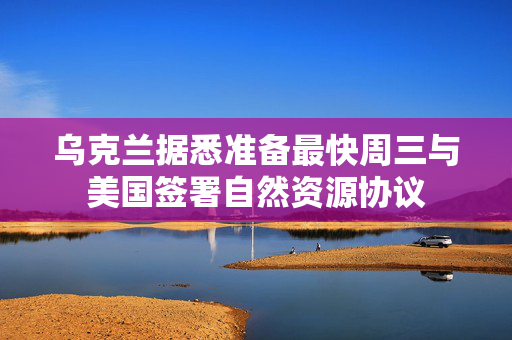 乌克兰据悉准备最快周三与美国签署自然资源协议