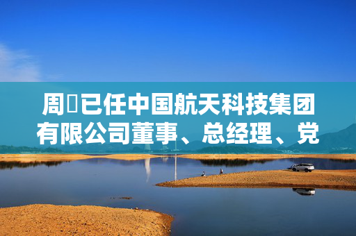 周劼已任中国航天科技集团有限公司董事、总经理、党组副书记