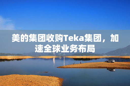 美的集团收购Teka集团，加速全球业务布局