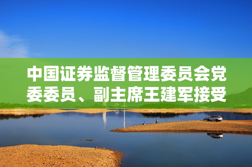 中国证券监督管理委员会党委委员、副主席王建军接受审查调查