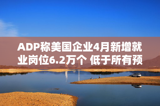 ADP称美国企业4月新增就业岗位6.2万个 低于所有预期