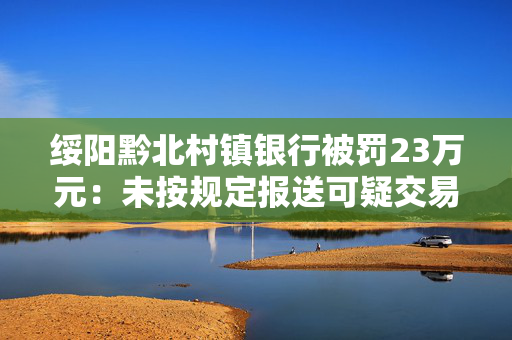 绥阳黔北村镇银行被罚23万元：未按规定报送可疑交易报告
