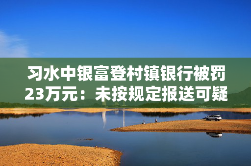 习水中银富登村镇银行被罚23万元：未按规定报送可疑交易报告