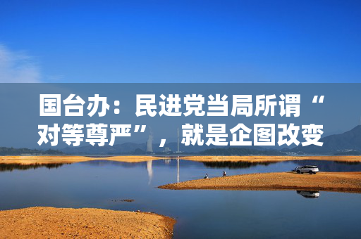 国台办：民进党当局所谓“对等尊严”，就是企图改变两岸同属一中