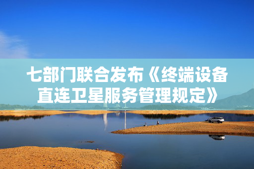 七部门联合发布《终端设备直连卫星服务管理规定》