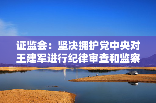 证监会：坚决拥护党中央对王建军进行纪律审查和监察调查的决定