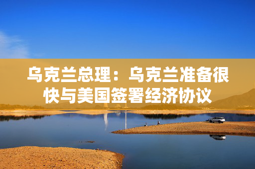 乌克兰总理：乌克兰准备很快与美国签署经济协议