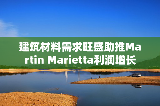 建筑材料需求旺盛助推Martin Marietta利润增长