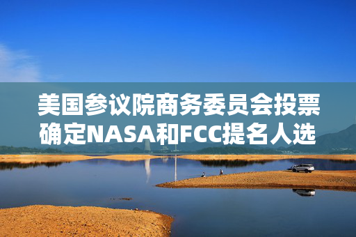 美国参议院商务委员会投票确定NASA和FCC提名人选