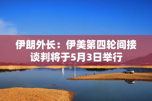 伊朗外长：伊美第四轮间接谈判将于5月3日举行
